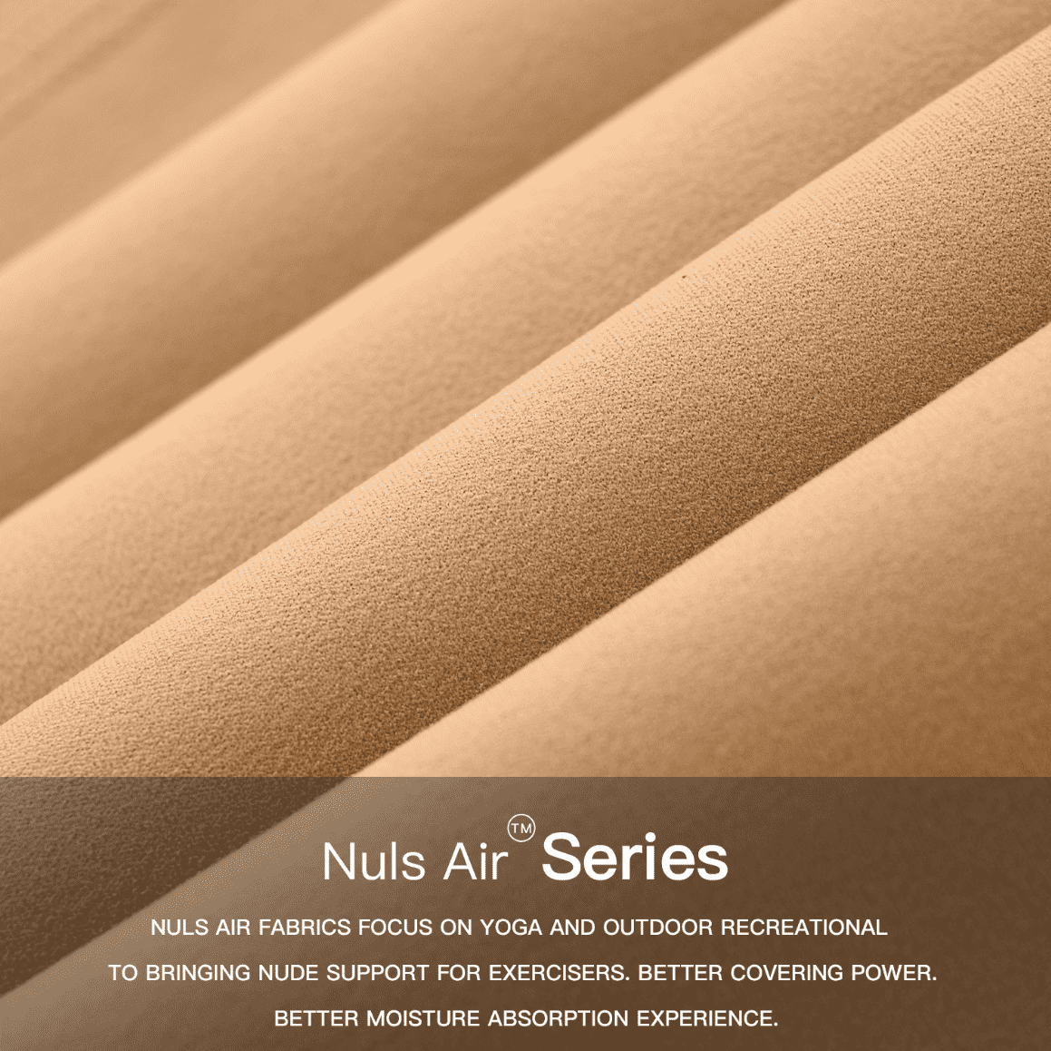 Nuls Air fabric focuses on yoga and outdoor leisure activities, providing a bare-skin support for exercisers. Better coverage, better moisture-wicking experience.